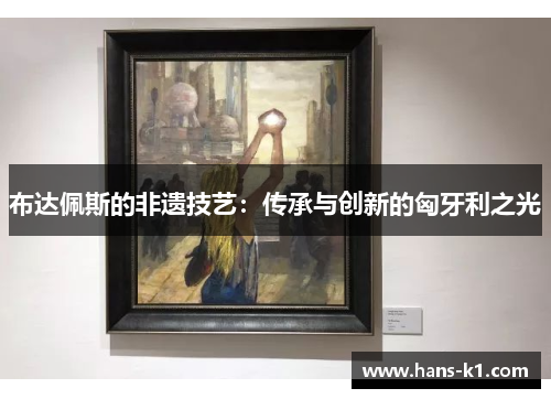 布达佩斯的非遗技艺：传承与创新的匈牙利之光