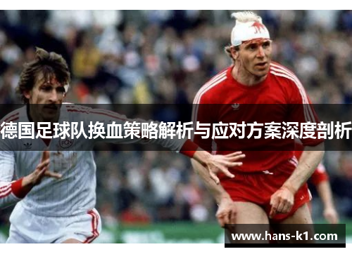 德国足球队换血策略解析与应对方案深度剖析