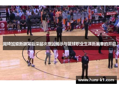 周琦加盟新疆背后深层次原因揭示与篮球职业生涯新篇章的开启