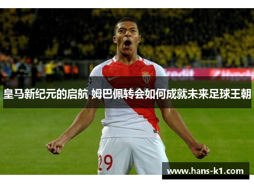 皇马新纪元的启航 姆巴佩转会如何成就未来足球王朝