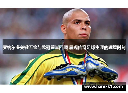 罗纳尔多关键五金与欧冠荣誉回顾 展现传奇足球生涯的辉煌时刻