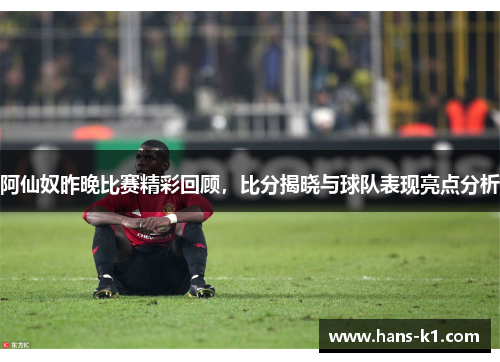 阿仙奴昨晚比赛精彩回顾，比分揭晓与球队表现亮点分析