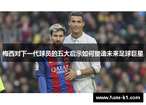 梅西对下一代球员的五大启示如何塑造未来足球巨星