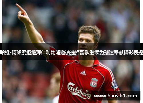 哈维·阿隆索拒绝拜仁利物浦邀请选择留队继续为球迷奉献精彩表现