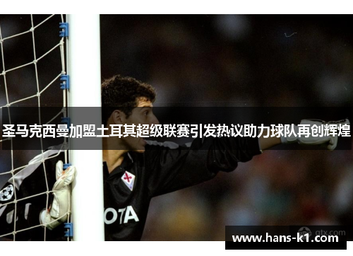 圣马克西曼加盟土耳其超级联赛引发热议助力球队再创辉煌
