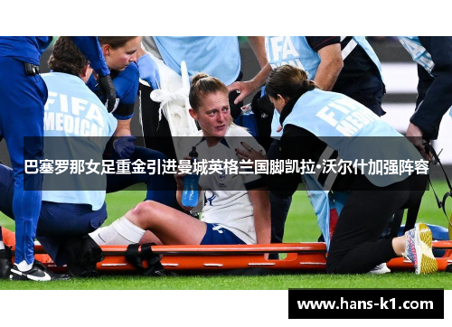 巴塞罗那女足重金引进曼城英格兰国脚凯拉·沃尔什加强阵容